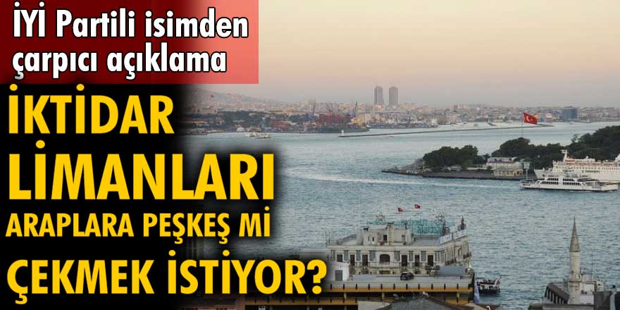 İYİ Partili isimden çok çarpıcı açıklamalar! İktidar limanları Araplara peşkeş çekebileceğini söyledi...