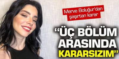 Merve Boluğur'dan şaşırtan karar! 'Üç bölüm arasında kararsızım'