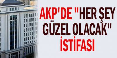 AKP'de "her şey çok güzel olacak" istifası
