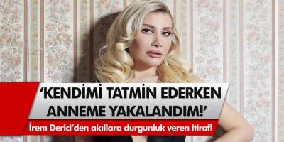 İrem Derici’den akıllara durgunluk veren itiraf: ‘Kendimi tatmin ederken anneme yakalandım!’