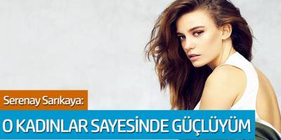 Serenay Sarıkaya: O Kadınlar Sayesinde Güçlüyüm