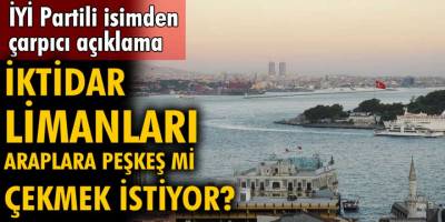 İYİ Partili isimden çok çarpıcı açıklamalar! İktidar limanları Araplara peşkeş çekebileceğini söyledi...