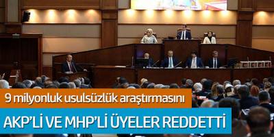 9 milyonluk usulsüzlük araştırmasını AKP'li ve MHP'li üyeler reddetti